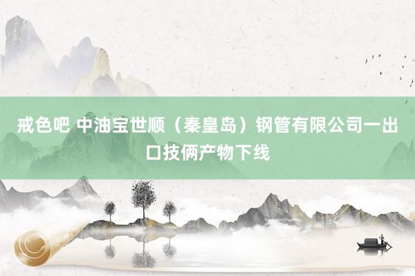 戒色吧 中油宝世顺（秦皇岛）钢管有限公司一出口技俩产物下线
