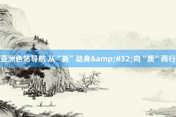 亚洲色站导航 从“新”动身&#32;向“质”而行