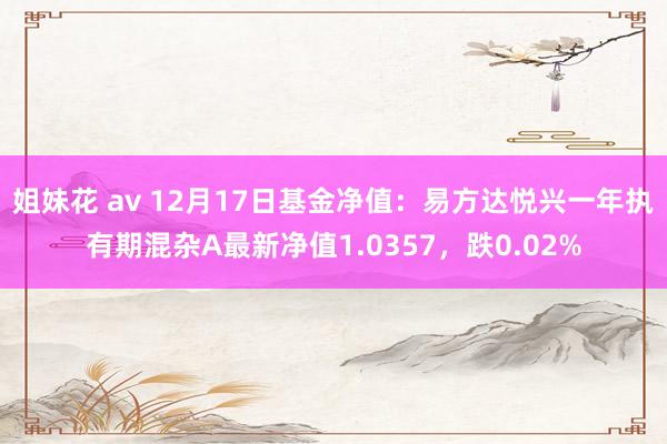 姐妹花 av 12月17日基金净值：易方达悦兴一年执有期混杂A最新净值1.0357，跌0.02%