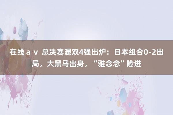 在线ａｖ 总决赛混双4强出炉：日本组合0-2出局，大黑马出身，“雅念念”险进