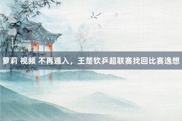 萝莉 视频 不再遁入，王楚钦乒超联赛找回比赛逸想