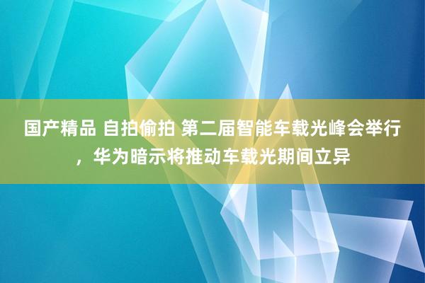 国产精品 自拍偷拍 第二届智能车载光峰会举行，华为暗示将推动车载光期间立异