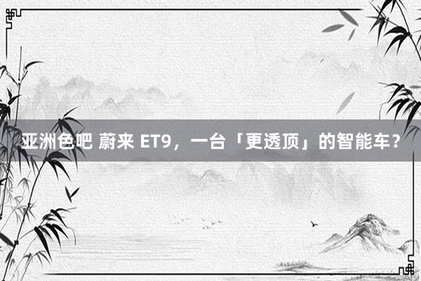 亚洲色吧 蔚来 ET9，一台「更透顶」的智能车？