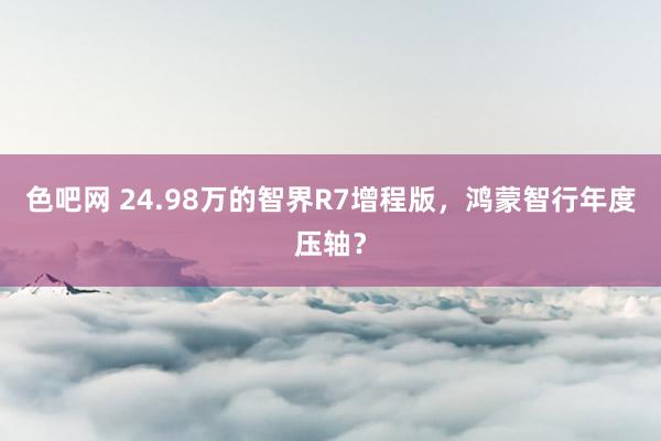 色吧网 24.98万的智界R7增程版，鸿蒙智行年度压轴？