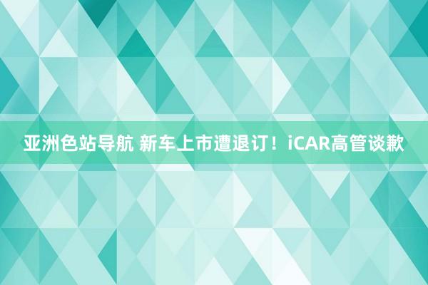 亚洲色站导航 新车上市遭退订！iCAR高管谈歉