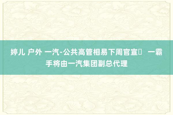婷儿 户外 一汽-公共高管相易下周官宣​ 一霸手将由一汽集团副总代理
