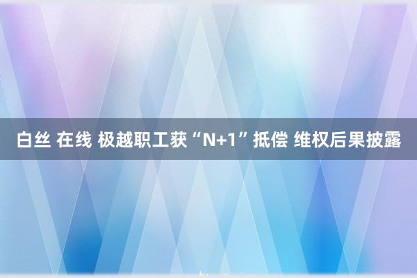 白丝 在线 极越职工获“N+1”抵偿 维权后果披露