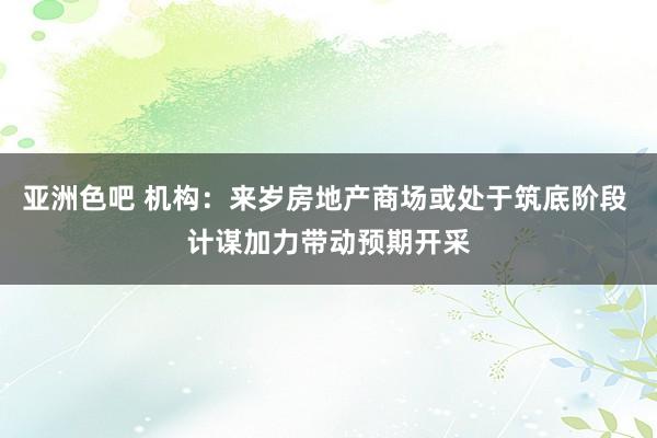 亚洲色吧 机构：来岁房地产商场或处于筑底阶段 计谋加力带动预期开采