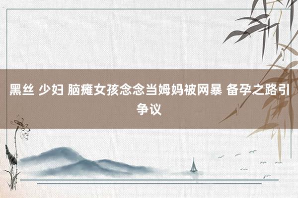 黑丝 少妇 脑瘫女孩念念当姆妈被网暴 备孕之路引争议