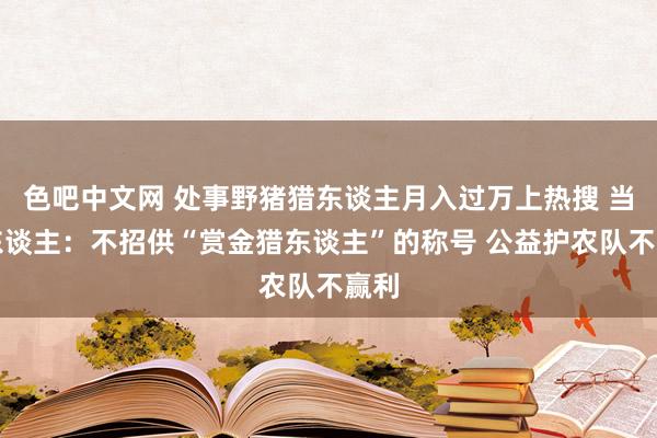 色吧中文网 处事野猪猎东谈主月入过万上热搜 当事东谈主：不招供“赏金猎东谈主”的称号 公益护农队不赢利
