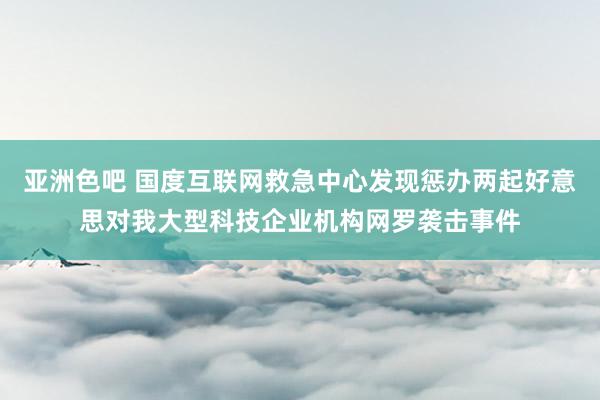 亚洲色吧 国度互联网救急中心发现惩办两起好意思对我大型科技企业机构网罗袭击事件