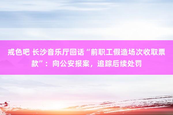 戒色吧 长沙音乐厅回话“前职工假造场次收取票款”：向公安报案，追踪后续处罚