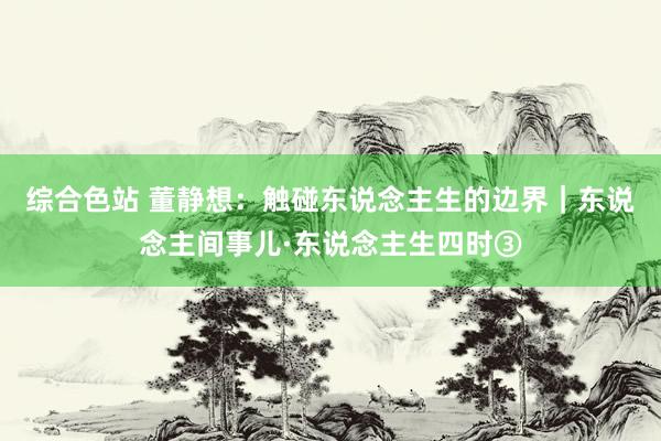 综合色站 董静想：触碰东说念主生的边界｜东说念主间事儿·东说念主生四时③