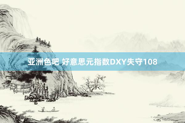 亚洲色吧 好意思元指数DXY失守108