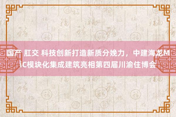 国产 肛交 科技创新打造新质分娩力，中建海龙MiC模块化集成建筑亮相第四届川渝住博会
