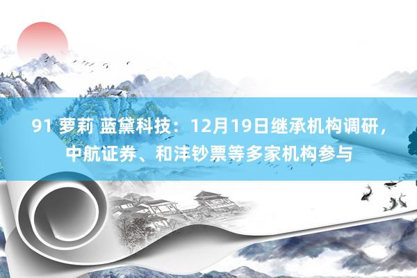 91 萝莉 蓝黛科技：12月19日继承机构调研，中航证券、和沣钞票等多家机构参与