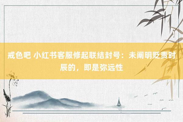 戒色吧 小红书客服修起联结封号：未阐明贬责时辰的，即是弥远性
