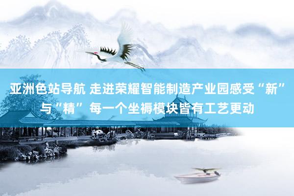 亚洲色站导航 走进荣耀智能制造产业园感受“新”与“精” 每一个坐褥模块皆有工艺更动