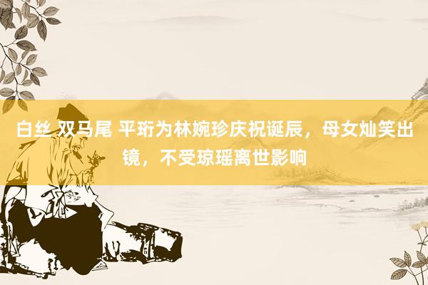 白丝 双马尾 平珩为林婉珍庆祝诞辰，母女灿笑出镜，不受琼瑶离世影响