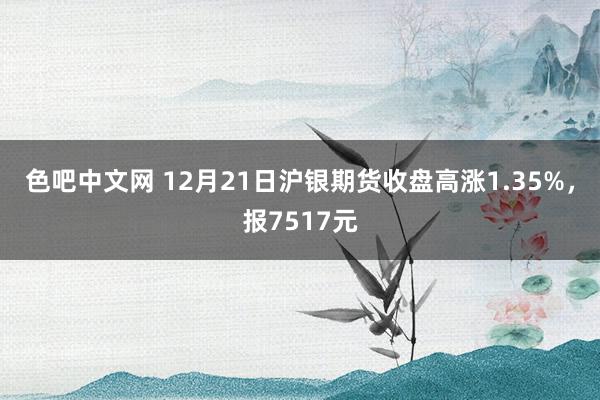 色吧中文网 12月21日沪银期货收盘高涨1.35%，报7517元
