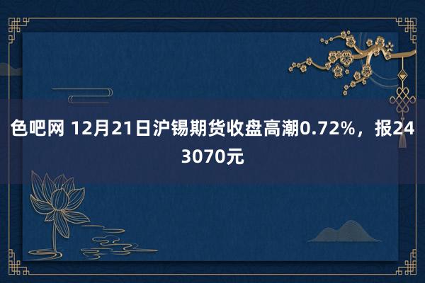 色吧网 12月21日沪锡期货收盘高潮0.72%，报243070元