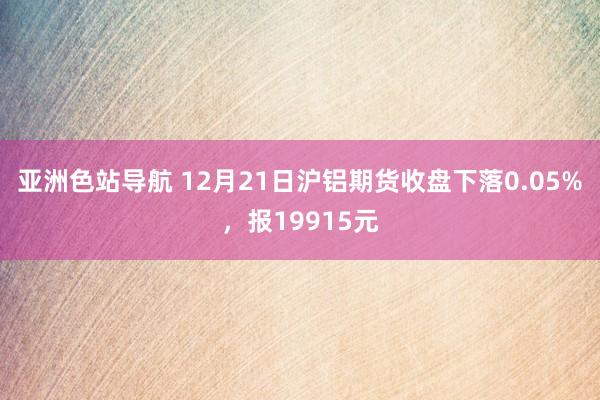 亚洲色站导航 12月21日沪铝期货收盘下落0.05%，报19915元