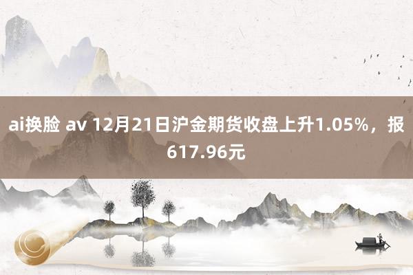 ai换脸 av 12月21日沪金期货收盘上升1.05%，报617.96元