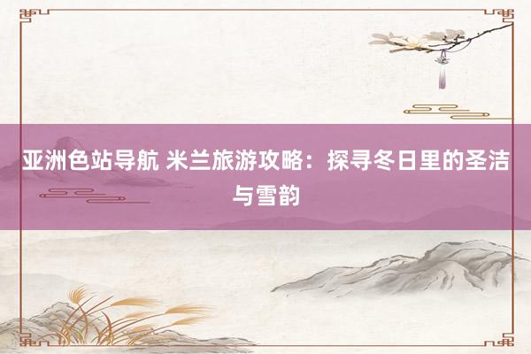 亚洲色站导航 米兰旅游攻略：探寻冬日里的圣洁与雪韵