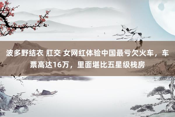 波多野结衣 肛交 女网红体验中国最亏欠火车，车票高达16万，里面堪比五星级栈房
