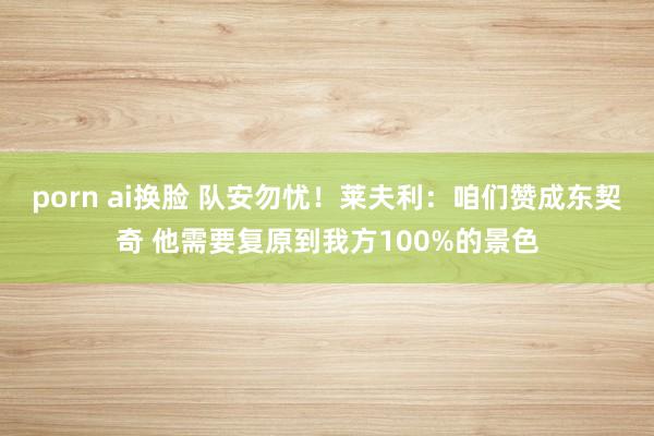 porn ai换脸 队安勿忧！莱夫利：咱们赞成东契奇 他需要复原到我方100%的景色
