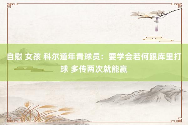 自慰 女孩 科尔道年青球员：要学会若何跟库里打球 多传两次就能赢