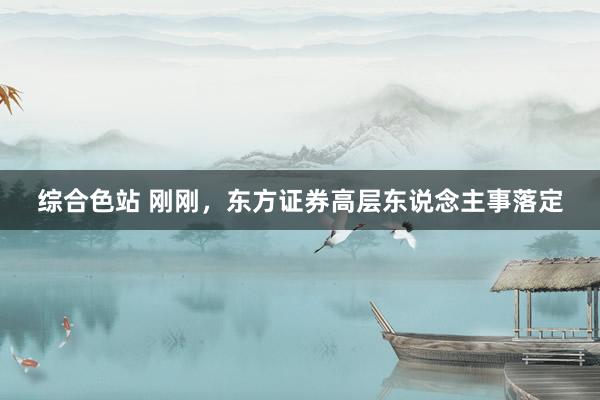 综合色站 刚刚，东方证券高层东说念主事落定
