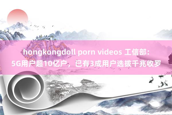 hongkongdoll porn videos 工信部：5G用户超10亿户，已有3成用户选拔千兆收罗