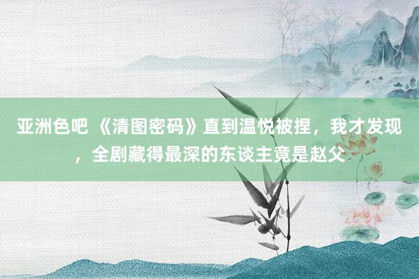 亚洲色吧 《清图密码》直到温悦被捏，我才发现，全剧藏得最深的东谈主竟是赵父