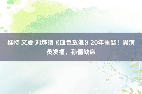 推特 文爱 刘烨晒《血色放浪》20年重聚！男演员发福，孙俪缺席