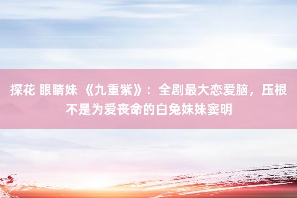 探花 眼睛妹 《九重紫》：全剧最大恋爱脑，压根不是为爱丧命的白兔妹妹窦明