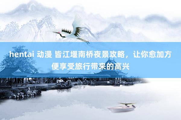 hentai 动漫 皆江堰南桥夜景攻略，让你愈加方便享受旅行带来的高兴