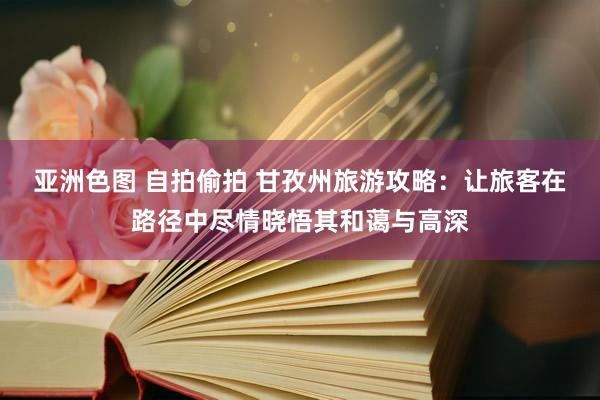亚洲色图 自拍偷拍 甘孜州旅游攻略：让旅客在路径中尽情晓悟其和蔼与高深