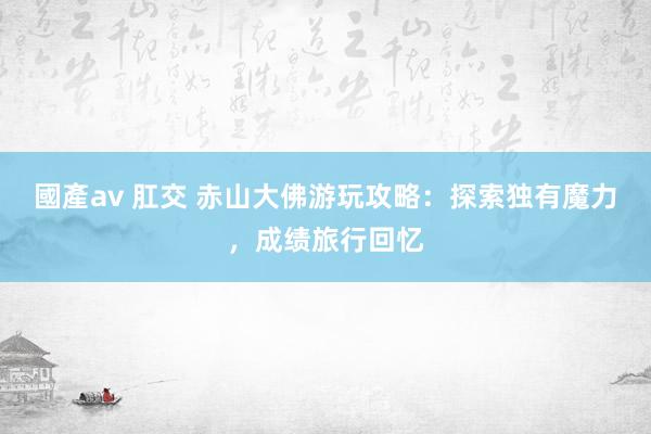 國產av 肛交 赤山大佛游玩攻略：探索独有魔力，成绩旅行回忆