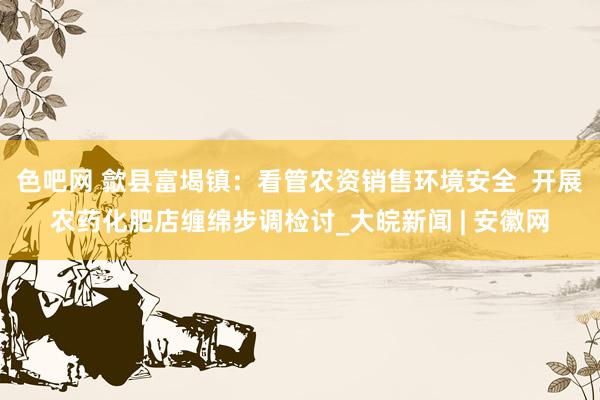 色吧网 歙县富堨镇：看管农资销售环境安全  开展农药化肥店缠绵步调检讨_大皖新闻 | 安徽网