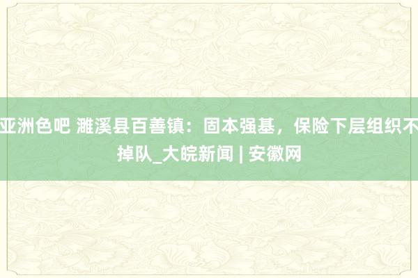 亚洲色吧 濉溪县百善镇：固本强基，保险下层组织不掉队_大皖新闻 | 安徽网