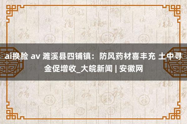 ai换脸 av 濉溪县四铺镇：防风药材喜丰充 土中寻金促增收_大皖新闻 | 安徽网