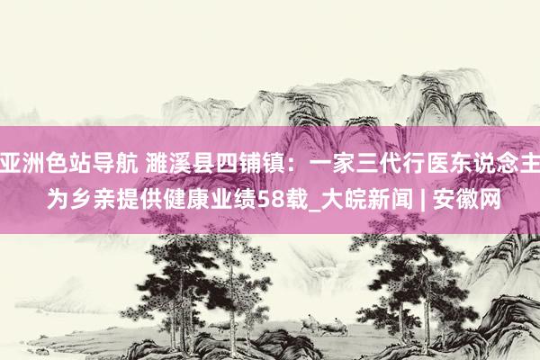 亚洲色站导航 濉溪县四铺镇：一家三代行医东说念主 为乡亲提供健康业绩58载_大皖新闻 | 安徽网