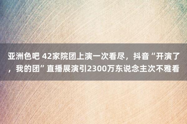 亚洲色吧 42家院团上演一次看尽，抖音“开演了，我的团”直播展演引2300万东说念主次不雅看