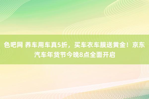 色吧网 养车用车真5折，买车衣车膜送黄金！京东汽车年货节今晚8点全面开启