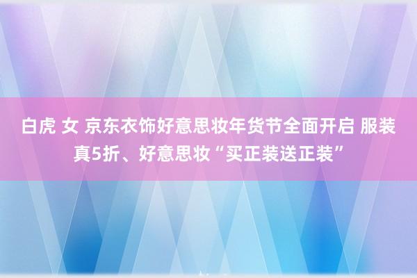 白虎 女 京东衣饰好意思妆年货节全面开启 服装真5折、好意思妆“买正装送正装”