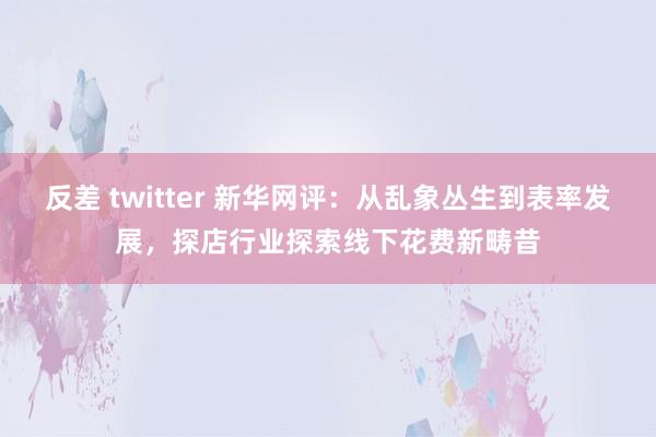 反差 twitter 新华网评：从乱象丛生到表率发展，探店行业探索线下花费新畴昔