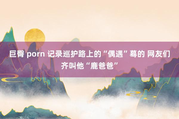 巨臀 porn 记录巡护路上的“偶遇”蓦的 网友们齐叫他“鹿爸爸”
