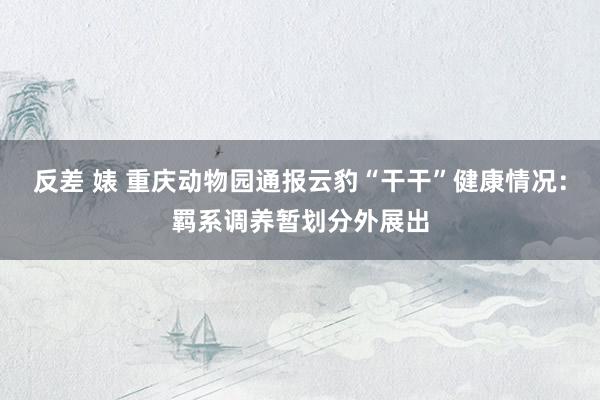 反差 婊 重庆动物园通报云豹“干干”健康情况：羁系调养暂划分外展出