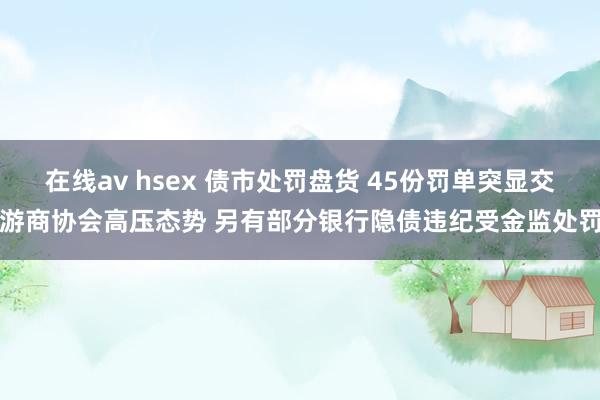 在线av hsex 债市处罚盘货 45份罚单突显交游商协会高压态势 另有部分银行隐债违纪受金监处罚